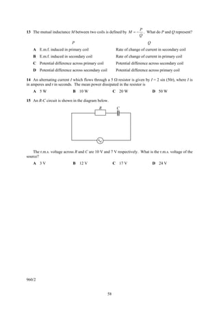 58
13 The mutual inductance M between two coils is defined by
Q
P
M −= . What do P and Q represent?
P Q
A E.m.f. induced in primary coil Rate of change of current in secondary coil
B E.m.f. induced in secondary coil Rate of change of current in primary coil
C Potential difference across primary coil Potential difference across secondary coil
D Potential difference across secondary coil Potential difference across primary coil
14 An alternating current I which flows through a 5 Ω resistor is given by I = 2 sin (50t), where I is
in amperes and t in seconds. The mean power dissipated in the resistor is
A 5 W B 10 W C 20 W D 50 W
15 An R-C circuit is shown in the diagram below.
The r.m.s. voltage across R and C are 10 V and 7 V respectively. What is the r.m.s. voltage of the
source?
A 3 V B 12 V C 17 V D 24 V
960/2
R C
 