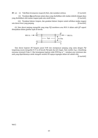 65
20 (a) (i) Takrifkan ketumpatan magnetik fluks, dan nyatakan unitnya. [3 markah]
(ii) Nyatakan dua perbezaan antara daya yang disebabkan oleh medan elektrik dengan daya
yang disebabkan oleh medan magnet pada satu zarah bercas. [2 markah]
(iii) Nyatakan hukum Ampere, dan gunakan hukum Ampere untuk terbitkan medan magnet
satu dawai lurus yang panjang. [4 markah]
(b) Satu dawai panjang mengufuk yang tetap PQ membawa arus 80.0 A dalam arah QP seperti
ditunjukkan dalam gambar rajah di bawah.
Satu dawai kuprum RS bergaris pusat 0.40 mm mempunyai panjang yang sama dengan PQ
tergantung secara mengufuk 0.15 m di bawah PQ pada dua tali ringan. Satu sumber d.g.e. disambung
merentas terminal R dan S. Jika ketumpatan kuprum ialah 8930 kg m−3
, tentukan arus minimum dan
arah yang diperlukannya untuk mengalir melalui RS supaya tegangan dalam tali adalah sifar.
[6 markah]
960/2
Tali 0.15m
80.0 A80.0 A
P Q
R S
 