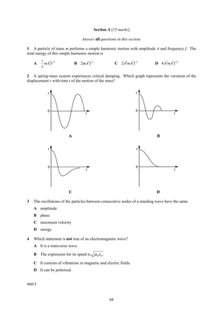 68
Section A [15 marks]
Answer all questions in this section.
1 A particle of mass m performs a simple harmonic motion with amplitude A and frequency f. The
total energy of this simple harmonic motion is
A
2
1
mA2
f 2
B 2mA2
f 2
C 2π2
mA2
f 2
D 4π2
mA2
f 2
2 A spring-mass system experiences critical damping. Which graph represents the variation of the
displacement s with time t of the motion of the mass?
3 The oscillations of the particles between consecutive nodes of a standing wave have the same
A amplitude
B phase
C maximum velocity
D energy
4 Which statement is not true of an electromagnetic wave?
A It is a transverse wave.
B The expression for its speed is .00εμ
C It consists of vibrations in magnetic and electric fields.
D It can be polarised.
960/3
 