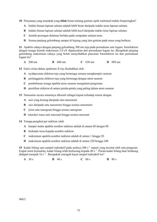 73
10 Penyataan yang manakah yang tidak benar tentang gentian optik multimod indeks berperingkat?
A Indeks biasan lapisan salutan adalah lebih besar daripada indeks teras lapisan salutan.
B Indeks biasan lapisan salutan adalah lebih kecil daripada indeks teras lapisan salutan.
C Jumlah pesongan dalaman berlaku pada sempadan salutan teras.
D Semua panjang gelombang sampai di hujung yang lain gentian pada masa yang berbeza.
11 Apabila cahaya dengan panjang gelombang 300 nm tuju pada permukaan satu logam, fotoelektron
dengan tenaga kinetik maksimum 2.0 eV dipancarkan dari permukaan logam itu. Berapakah panjang
gelombang maksimum cahaya yang boleh menyebabkan pancaran fotoelektron ini dari permukaan
logam itu?
A 200 nm B 600 nm C 650 nm D 880 nm
12 Garis cirian dalam spektrum X-ray disebabkan oleh
A nyahpecutan elektron tuju yang bertenaga semasa menghampiri sasaran
B perlanggaran elektron tuju yang bertenaga dengan atom sasaran
C pembebasan tenaga apabila atom sasaran mengalami pengionan
D peralihan elektron di antara petala-petala yang paling dalam atom sasaran
13 Nanosains secara umumnya dikenali sebagai kajian terhadap sistem dengan
A saiz yang kurang daripada satu nanometer
B saiz daripada satu nanometer hingga seratus nanometer
C jisim satu nanogram hingga seratus nanogram
D interaksi masa satu nanosaat hingga seratus nanosaat
14 Tenaga pengikat per nukleon ialah
A hampir malar apabila nombor nukleon adalah di antara 60 dengan 80
B berkadar terus kepada nombor nukleon
C maksimum apabila nombor nukleon adalah di antara 1 hingga 20
D maksimum apabila nombor nukleon adalah di antara 220 hingga 240
15 Kadar bilang satu sampel radioaktif pada asalnya 208 s–1
seperti yang tercatat oleh satu pengesan.
Empat minit kemudian, kadar bilang telah berkurang kepada 40 s–1
. Purata kadar bilang latar belakang
didapati menjadi 16 s–1
. Berapakah setengah hayat sampel radioaktif itu?
A 30 s B 40 s C 60 s D 80 s
960/3
 