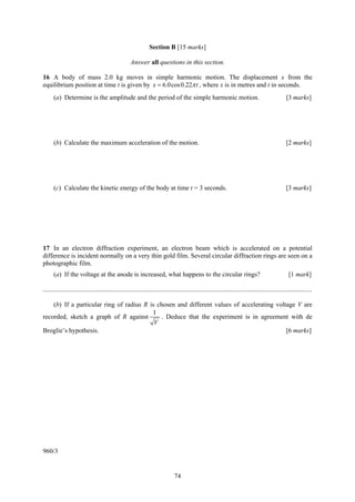 74
Section B [15 marks]
Answer all questions in this section.
16 A body of mass 2.0 kg moves in simple harmonic motion. The displacement x from the
equilibrium position at time t is given by 6.0cos0.22x tπ= , where x is in metres and t in seconds.
(a) Determine is the amplitude and the period of the simple harmonic motion. [3 marks]
(b) Calculate the maximum acceleration of the motion. [2 marks]
(c) Calculate the kinetic energy of the body at time t = 3 seconds. [3 marks]
17 In an electron diffraction experiment, an electron beam which is accelerated on a potential
difference is incident normally on a very thin gold film. Several circular diffraction rings are seen on a
photographic film.
(a) If the voltage at the anode is increased, what happens to the circular rings? [1 mark]
....................................................................................................................................................................
(b) If a particular ring of radius R is chosen and different values of accelerating voltage V are
recorded, sketch a graph of R against
1
V
. Deduce that the experiment is in agreement with de
Broglie’s hypothesis. [6 marks]
960/3
 