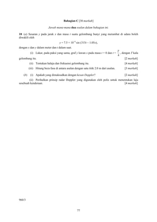 77
Bahagian C [30 markah]
Jawab mana-mana dua soalan dalam bahagian ini.
18 (a) Sesaran y pada jarak x dan masa t suatu gelombang bunyi yang merambat di udara boleh
diwakili oleh
y = 7.5 × 10−4
sin (315t − 1.05x),
dengan x dan y dalam meter dan t dalam saat.
(i) Lakar, pada paksi yang sama, graf y lawan x pada masa t = 0 dan t =
4
T
, dengan T kala
gelombang itu. [2 markah]
(ii) Tentukan halaju dan frekuensi gelombang itu. [4 markah]
(iii) Hitung beza fasa di antara asalan dengan satu titik 2.0 m dari asalan. [3 markah]
(b) (i) Apakah yang dimaksudkan dengan kesan Doppler? [2 markah]
(ii) Perihalkan prinsip radar Doppler yang digunakan oleh polis untuk menentukan laju
sesebuah kenderaan. [4 markah]
960/3
 