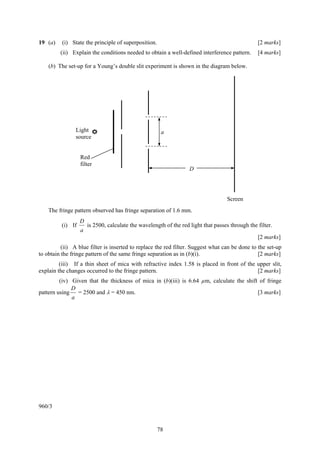 78
19 (a) (i) State the principle of superposition. [2 marks]
(ii) Explain the conditions needed to obtain a well-defined interference pattern. [4 marks]
(b) The set-up for a Young’s double slit experiment is shown in the diagram below.
The fringe pattern observed has fringe separation of 1.6 mm.
(i) If
a
D
is 2500, calculate the wavelength of the red light that passes through the filter.
[2 marks]
(ii) A blue filter is inserted to replace the red filter. Suggest what can be done to the set-up
to obtain the fringe pattern of the same fringe separation as in (b)(i). [2 marks]
(iii) If a thin sheet of mica with refractive index 1.58 is placed in front of the upper slit,
explain the changes occurred to the fringe pattern. [2 marks]
(iv) Given that the thickness of mica in (b)(iii) is 6.64 µm, calculate the shift of fringe
pattern using
a
D
= 2500 and λ = 450 nm. [3 marks]
960/3
a
Red
filter
D
Screen
Light
source
 