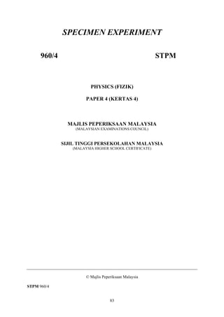83
SPECIMEN EXPERIMENT
960/4 STPM
PHYSICS (FIZIK)
PAPER 4 (KERTAS 4)
MAJLIS PEPERIKSAAN MALAYSIA
(MALAYSIAN EXAMINATIONS COUNCIL)
SIJIL TINGGI PERSEKOLAHAN MALAYSIA
(MALAYSIA HIGHER SCHOOL CERTIFICATE)
© Majlis Peperiksaan Malaysia
STPM 960/4
 