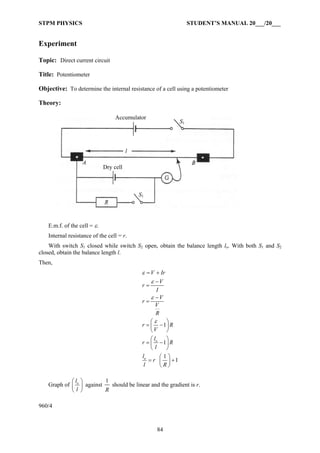 STPM PHYSICS STUDENT’S MANUAL 20___/20___
84
Experiment
Topic: Direct current circuit
Title: Potentiometer
Objective: To determine the internal resistance of a cell using a potentiometer
Theory:
E.m.f. of the cell = ε.
Internal resistance of the cell = r.
With switch S1 closed while switch S2 open, obtain the balance length lo. With both S1 and S2
closed, obtain the balance length l.
Then,
o
o
1
1
1
1
V Ir
V
r
I
V
r
V
R
r R
V
l
r R
l
l
r
l R
ε
ε
ε
ε
= +
−
=
−
=
⎛ ⎞
= −⎜ ⎟
⎝ ⎠
⎛ ⎞
= −⎜ ⎟
⎝ ⎠
⎛ ⎞
= +⎜ ⎟
⎝ ⎠
Graph of ol
l
⎛ ⎞
⎜ ⎟
⎝ ⎠
against
1
R
should be linear and the gradient is r.
960/4
Dry cell
l
Accumulator
S1
S1
 