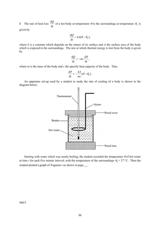 88
1 The rate of heat loss
t
Q
d
d
of a hot body at temperature θ to the surroundings at temperature 0θ is
given by
),(
d
d
0θθ −= kA
t
Q
where k is a constant which depends on the nature of its surface and A the surface area of the body
which is exposed to the surroundings. The rate at which thermal energy is lost from the body is given
by
t
mc
t
Q
d
d
d
d θ
−= ,
where m is the mass of the body and c the specific heat capacity of the body. Thus
)(
d
d
0θθ
θ
−−=
mc
kA
t
.
An apparatus set-up used by a student to study the rate of cooling of a body is shown in the
diagram below.
Starting with water which was nearly boiling, the student recorded the temperature θ of hot water
at time t for each five minute interval, with the temperature of the surroundings 0θ = 27 °C. Then the
student plotted a graph of θ against t as shown in page __.
960/5
 