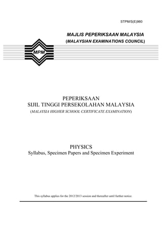 STPM/S(E)960



                             MAJLIS PEPERIKSAAN MALAYSIA
                            (MALAYSIAN EXAMINATIONS COUNCIL)




             PEPERIKSAAN
SIJIL TINGGI PERSEKOLAHAN MALAYSIA
 (MALAYSIA HIGHER SCHOOL CERTIFICATE EXAMINATION)




                                PHYSICS
Syllabus, Specimen Papers and Specimen Experiment




  This syllabus applies for the 2012/2013 session and thereafter until further notice.
 