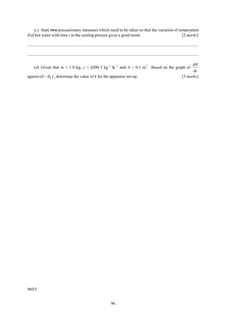 (c) State two precautionary measures which need to be taken so that the variation of temperature
θ of hot water with time t in the cooling process gives a good result.                       [2 marks]

....................................................................................................................................................................

....................................................................................................................................................................

                                                                                                                                                              dθ
      (d) Given that m = 1.0 kg, c = 4200 J kg−1 K−1 and A = 0.1 m2. Based on the graph of
                                                                                                                                                          dt
against (θ − θ 0 ) , determine the value of k for the apparatus set-up.                                                                             [3 marks]




960/5


                                                                                96
 
