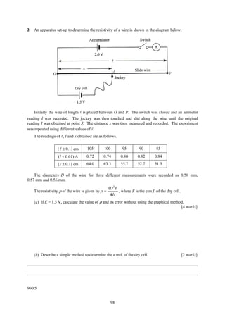 2     An apparatus set-up to determine the resistivity of a wire is shown in the diagram below.




                                                                                  J
                        O                                                                                                               P




    Initially the wire of length is placed between O and P. The switch was closed and an ammeter
reading I was recorded. The jockey was then touched and slid along the wire until the original
reading I was obtained at point J. The distance x was then measured and recorded. The experiment
was repeated using different values of .
      The readings of , I and x obtained are as follows.


                             ( ± 0.1) cm                 105              100              95              90               85
                             (I ± 0.01) A                0.72            0.74            0.80             0.82            0.84
                             (x ± 0.1) cm                64.0            63.3            55.7             52.7            51.5

    The diameters D of the wire for three different measurements were recorded as 0.56 mm,
0.57 mm and 0.56 mm.

                                                                             πD 2 E
      The resistivity ρ of the wire is given by ρ =                                     , where E is the e.m.f. of the dry cell.
                                                                               4 Ix
      (a) If E = 1.5 V, calculate the value of ρ and its error without using the graphical method.
                                                                                                [4 marks]




      (b) Describe a simple method to determine the e.m.f. of the dry cell.                                                                         [2 marks]

....................................................................................................................................................................

....................................................................................................................................................................


960/5


                                                                                98
 