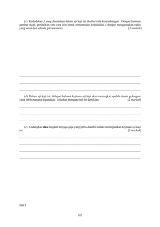 (c) Kedudukan J yang ditentukan dalam uji kaji ini disebut titik keseimbangan. Dengan bantuan
gambar rajah, perihalkan satu cara lain untuk menentukan kedudukan J dengan menggunakan radas
yang sama dan sebuah galvanometer.                                                    [2 markah]




....................................................................................................................................................................

....................................................................................................................................................................

....................................................................................................................................................................

   (d) Dalam uji kaji ini, didapati bahawa kejituan uji kaji akan meningkat apabila dawai gelongsor
yang lebih panjang digunakan. Jelaskan mengapa hal ini demikian.                        [2 markah]

....................................................................................................................................................................

....................................................................................................................................................................

....................................................................................................................................................................

       (e) Cadangkan dua langkah berjaga-jaga yang perlu diambil untuk meningkatkan kejituan uji kaji
ini.                                                                                     [2 markah]

....................................................................................................................................................................

....................................................................................................................................................................

....................................................................................................................................................................

....................................................................................................................................................................




960/5


                                                                               101
 