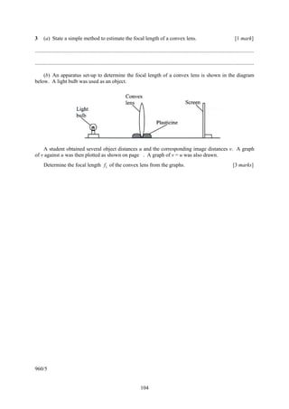 3     (a) State a simple method to estimate the focal length of a convex lens.                                                                       [1 mark]

....................................................................................................................................................................

....................................................................................................................................................................

    (b) An apparatus set-up to determine the focal length of a convex lens is shown in the diagram
below. A light bulb was used as an object.




    A student obtained several object distances u and the corresponding image distances v. A graph
of v against u was then plotted as shown on page . A graph of v = u was also drawn.
      Determine the focal length f1 of the convex lens from the graphs.                                                                             [3 marks]




960/5


                                                                               104
 