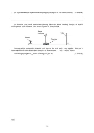 3     (a) Nyatakan kaedah ringkas untuk menganggar panjang fokus satu kanta cembung.                                                             [1 markah]

....................................................................................................................................................................

....................................................................................................................................................................

    (b) Susunan radas untuk menentukan panjang fokus satu kanta cembung ditunjukkan seperti
dalam gambar rajah di bawah. Satu mentol digunakan sebagai objek.

                                                            Kanta
                                                            cembung                                              Tabir

                               Mentol
                                                                                           Plastisin




   Seorang pelajar memperoleh beberapa jarak objek u dan jarak imej v yang sepadan. Satu graf v
lawan u kemudian diplot seperti yang ditunjukkan pada halaman . Graf v = u juga dilukis.
      Tentukan panjang fokus f1 kanta cembung dari graf itu.                                                                                     [3 markah]




960/5


                                                                               105
 