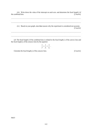 (iii) Write down the value of the intercept on each axis, and determine the focal length f of
the combined lens.                                                                        [2 marks]

....................................................................................................................................................................

....................................................................................................................................................................

             (iv) Based on your graph, state two reasons why the experiment is considered not accurate.
                                                                                              [2 marks]

....................................................................................................................................................................

....................................................................................................................................................................

    (d) The focal length f of the combined lens is related to the focal length f1 of the convex lens and
the focal length f2 of the concave lens by the equation
                                                                       1        1        1
                                                                            =        +        .
                                                                        f       f1       f2
      Calculate the focal length f2 of the concave lens.                                                                                            [2 marks]




960/5


                                                                                112
 