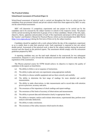 The Practical Syllabus
School-based Assessment of Practical (Paper 4)

School-based assessment of practical work is carried out throughout the form six school terms for
candidates from government schools and private schools which have been approved by MEC to carry
out the school-based assessment.

    MEC will determine 13 compulsory experiments and one project to be carried out by the
candidates and to be assessed by the subject teachers in schools in the respective terms. The project
will be carried out during the third term in groups of two or three candidates. Details of the title, topic,
objective, theory, apparatus and procedure of each of the experiments and project will be specified in
the Teacher’s and Student’s Manual for Practical Physics which can be downloaded from MEC Portal
(http://www.mpm.edu.my) during the first term of form six by the subject teachers.

    Candidates should be supplied with a work scheme before the day of the compulsory experiment
so as to enable them to plan their practical work. Each experiment is expected to last one school
double period. Assessment of the practical work is done by the subject teachers during the practical
sessions and also based on the practical reports. The assessment should comply with the assessment
guidelines prepared by MEC.

    A repeating candidate may use the total mark obtained in the coursework for two subsequent
examinations. Requests to carry forward the moderated coursework mark should be made during the
registration of the examination.

   The Physics practical course for STPM should achieve its objective to improve the quality of
candidates in the aspects as listed below.
    (a)   The ability to follow a set or sequence of instructions.
    (b)   The ability to plan and carry out experiments using appropriate methods.
    (c)   The ability to choose suitable equipment and use them correctly and carefully.
    (d)   The ability to determine the best range of readings for more detailed and careful
          measurements.
    (e)   The ability to make observations, to take measurements and to record data with attention
          given to precision, accuracy and units.
    (f)   The awareness of the importance of check readings and repeat readings.
    (g)   The awareness of the limits of accuracy of observations and measurements.
    (h)   The ability to present data and information clearly in appropriate forms.
    (i)   The ability to interpret, analyse and evaluate observations, experimental data, perform error
          analysis and make deductions.
    (j)   The ability to make conclusions.
    (k)   The awareness of the safety measures which need to be taken.




                                                    23
 
