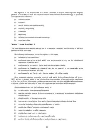 The objective of the project work is to enable candidates to acquire knowledge and integrate
practical skills in Physics with the aid of information and communications technology as well as to
develop soft skills as follows:
    (a)   communications,
    (b)   teamwork,
    (c)   critical thinking and problem solving,
    (d)   flexibility/adaptability,
    (e)   leadership,
    (f)   organising,
    (g)   information communications and technology,
    (h)   moral and ethics.

Written Practical Test (Paper 5)

The main objective of the written practical test is to assess the candidates’ understanding of practical
procedures in the laboratory.

    The following candidates are required to register for this paper:
    (a)   individual private candidates,
    (b)   candidates from private schools which have no permission to carry out the school-based
          assessment of practical work,
    (c)   candidates who repeat upper six (in government or private schools),
    (d)   candidates who do not attend classes of lower six and upper six in two consecutive years
          (in government or private schools).
    (e)   candidates who take Physics other than the package offered by schools.

    Three structured questions on routine practical work and/or design of experiments will be set.
MEC will not be strictly bound by the syllabus in setting questions. Where appropriate, candidates
will be given sufficient information to enable them to answer the questions. Only knowledge of theory
within the syllabus and knowledge of usual laboratory practical procedures will be expected.

    The questions to be set will test candidates’ ability to:
    (a)   record readings from diagrams of apparatus,
    (b)   describe, explain, suggest, design or comment on experimental arrangements, techniques
          and procedures,
    (c)   complete tables of data and plot graphs,
    (d)   interpret, draw conclusions from, and evaluate observations and experimental data,
    (e)   recognise limitations of experiments and sources of results,
    (f)   explain the effect of errors on experimental results,
    (g)   suggest precautions or safety measures,
    (h)   explain theoretical basis of experiments,
    (i)   use theory to explain or predict experimental results,
    (j)   perform simple calculations and error analysis based on experiments.



                                                     24
 