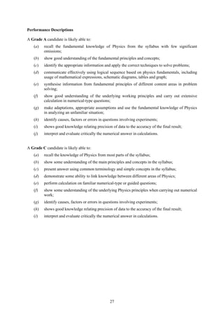 Performance Descriptions

A Grade A candidate is likely able to:
    (a)   recall the fundamental knowledge of Physics from the syllabus with few significant
          omissions;
    (b)   show good understanding of the fundamental principles and concepts;
    (c)   identify the appropriate information and apply the correct techniques to solve problems;
    (d)   communicate effectively using logical sequence based on physics fundamentals, including
          usage of mathematical expressions, schematic diagrams, tables and graph;
    (e)   synthesise information from fundamental principles of different content areas in problem
          solving;
    (f)   show good understanding of the underlying working principles and carry out extensive
          calculation in numerical-type questions;
    (g)   make adaptations, appropriate assumptions and use the fundamental knowledge of Physics
          in analyzing an unfamiliar situation;
    (h)   identify causes, factors or errors in questions involving experiments;
    (i)   shows good knowledge relating precision of data to the accuracy of the final result;
    (j)   interpret and evaluate critically the numerical answer in calculations.


A Grade C candidate is likely able to:
    (a)   recall the knowledge of Physics from most parts of the syllabus;
    (b)   show some understanding of the main principles and concepts in the syllabus;
    (c)   present answer using common terminology and simple concepts in the syllabus;
    (d)   demonstrate some ability to link knowledge between different areas of Physics;
    (e)   perform calculation on familiar numerical-type or guided questions;
    (f)   show some understanding of the underlying Physics principles when carrying out numerical
          work;
    (g)   identify causes, factors or errors in questions involving experiments;
    (h)   shows good knowledge relating precision of data to the accuracy of the final result;
    (i)   interpret and evaluate critically the numerical answer in calculations.




                                                  27
 