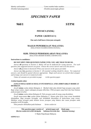 Identity card number:………………………….. Centre number/index number:……………………….
(Nombor kad pengenalan)           (Nombor pusat/angka giliran)



                              SPECIMEN PAPER

       960/1                                                                  STPM

                                      PHYSICS (FIZIK)

                                   PAPER 1 (KERTAS 1)
                              One and a half hours (Satu jam setengah)


                       MAJLIS PEPERIKSAAN MALAYSIA
                              (MALAYSIAN EXAMINATIONS COUNCIL)


                 SIJIL TINGGI PERSEKOLAHAN MALAYSIA
                          (MALAYSIA HIGHER SCHOOL CERTIFICATE)

Instructions to candidates:
    DO NOT OPEN THIS QUESTION PAPER UNTIL YOU ARE TOLD TO DO SO.
    Answer all questions in Section A. Marks will not be deducted for wrong answers. For each
question, four suggested answers are given. Choose the correct answer and circle the answer.
    Answer all questions in Section B. Write your answers in the spaces provided.
    Answer any two questions in Section C. All essential working should be shown. For numerical
answers, unit should be quoted wherever appropriate. Begin each answer on a fresh sheet of paper
and arrange your answers in numerical order.
    Values of constants are provided on page       in this question paper.

Arahan kepada calon:
    JANGAN BUKA KERTAS SOALAN INI SEHINGGA ANDA DIBENARKAN BERBUAT
DEMIKIAN.
    Jawab semua soalan dalam Bahagian A. Markah tidak akan ditolak bagi jawapan yang salah.
Bagi setiap soalan, empat cadangan jawapan diberikan. Pilih jawapan yang betul dan buat bulatan
pada jawapan tersebut.
    Jawab semua soalan dalam Bahagian B. Tulis jawapan anda di ruang yang disediakan.
    Jawab mana-mana dua soalan dalam Bahagian C. Semua jalan kerja yang sesuai hendaklah
ditunjukkan. Bagi jawapan berangka, unit hendaklah dinyatakan di mana-mana yang sesuai.
Mulakan setiap jawapan pada helaian kertas jawapan yang baharu dan susun jawapan anda
mengikut tertib berangka.
    Nilai pemalar dibekalkan pada halaman     kertas soalan ini.

              This question paper consists of printed pages and          blank page.
       (Kertas soalan ini terdiri daripada halaman bercetak dan           halaman kosong.)
                                   © Majlis Peperiksaan Malaysia
STPM 960/1


                                                33
 