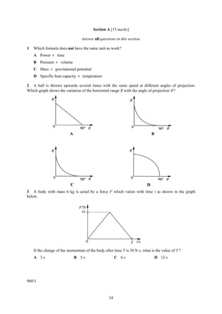 Section A [15 marks]

                                 Answer all questions in this section.

1   Which formula does not have the same unit as work?
    A Power × time
    B Pressure × volume
    C Mass × gravitational potential
    D Specific heat capacity × temperature

2 A ball is thrown upwards several times with the same speed at different angles of projection.
Which graph shows the variation of the horizontal range R with the angle of projection θ ?




                          C                                              D
3 A body with mass 6 kg is acted by a force F which varies with time t as shown in the graph
below.

                               F/N
                                 10




                                      0                          T t/s
    If the change of the momentum of the body after time T is 30 N s, what is the value of T ?
    A 3s                      B 5s                     C 6s                   D 12 s




960/1



                                                  34
 