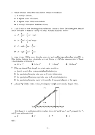 4   Which statement is true of the static friction between two surfaces?
    A It is always constant.
    B It depends on the surface area.
    C It depends on the nature of the surfaces.
    D It is always smaller than the kinetic friction.

5 A car of mass m with effective power P and initial velocity u climbs a hill of height h. The car
arrives at the peak of the hill at velocity v in time t. Which is true of the motion?
               1 2 1 2
    A   Pt +     mu = mv + mgh
               2     2
               1 2 1
    B   Pt +     mv = mu 2 + mgh
               2     2
                     1       1
    C   Pt + mgh =     mu 2 − mv 2
                     2       2
                     1 2 1
    D   Pt + mgh =     mv − mu 2
                     2     2

6 A car of mass 1000 kg moves along the corner of a level road having a radius of curvature 35.0 m.
If the limiting frictional force between the tyres and the road is 4.0 kN, the maximum speed of the car
without skidding at the corner is
    A 4.0 m s−1               B 8.8 m s−1                 C 11.8 m s−1         D 140.0 m s−1

7   If the gravitational field strength at a certain region is uniform,
    A there is no work done on a mass displaced in that region
    B the gravitational potential is the same at all points in that region
    C the gravitational force on a mass is the same at all points in that region
    D the gravitational potential energy is the same for all masses at all points in that region

8   A ladder PQ with the centre of mass R resting on a wall QS is shown in the diagram below.

                                                T
                                                                     Q



                                                R


                                                U


                                   P                             S

    If the ladder is in equilibrium and the resultant forces at P and Q are FP and FQ respectively, FP
and FQ must act through point
    A R                       B S                         C T                  D U

960/1



                                                     36
 