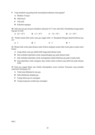 9   Yang manakah yang paling baik menunjukkan kekakuan suatu pepejal?
    A Modulus Young’s
    B Had kenyal
    C Titik alah
    D Kekuatan tegangan

10 Suhu dua mol gas dwiatom dinaikkan sebanyak 8.0 °C dari suhu bilik. Pertambahan tenaga dalam
bagi gas itu ialah
    A 2.0 × 102 J          B 3.3 × 102 J            C 7.0 × 103 J       D 1.2 × 104 J

11 Nisbah muatan haba molar suatu gas unggul ialah 1.4. Berapakah bilangan darjah kebebasan gas
itu?
    A 3                    B 5                      C 6                 D 7

12 Muatan haba molar pada tekanan malar berbeza daripada muatan haba molar pada isi padu molar
kerana
    A tenaga dalam suatu gas adalah lebih tinggi pada tekanan malar
    B haba tambahan diperlukan untuk mengembangkan gas pada tekanan malar
    C haba tambahan diperlukan untuk meningkatkan darjah kebebasan gas pada isi padu malar
    D kerja diperlukan untuk mengatasi daya tarikan antara molekul yang lebih kuat pada tekanan
      malar

13 Suatu gas unggul dalam satu silinder dimampatkan secara isoterma. Penyataan yang manakah
yang benar tentang gas itu?
    A Tiada kerja dilakukan ke atas gas.
    B Haba dibebaskan daripada gas.
    C Tenaga dalam gas itu meningkat.
    D Tenaga keupayaan molekul gas meningkat.




960/1


                                               39
 