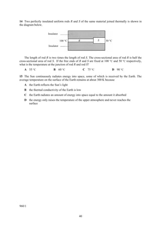 14 Two perfectly insulated uniform rods R and S of the same material joined thermally is shown in
the diagram below.

                        Insulator

                                    100 °C       R                S     50 °C
                        Insulator



    The length of rod R is two times the length of rod S. The cross-sectional area of rod R is half the
cross-sectional area of rod S. If the free ends of R and S are fixed at 100 °C and 50 °C respectively,
what is the temperature at the junction of rod R and rod S?
    A 55 °C                  B 60 °C                   C 75 °C                D 90 °C

15 The Sun continuously radiates energy into space, some of which is received by the Earth. The
average temperature on the surface of the Earth remains at about 300 K because
    A the Earth reflects the Sun’s light
    B the thermal conductivity of the Earth is low
    C the Earth radiates an amount of energy into space equal to the amount it absorbed
    D the energy only raises the temperature of the upper atmosphere and never reaches the
      surface




960/1


                                                  40
 