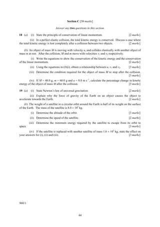 Section C [30 marks]

                                Answer any two questions in this section.

18 (a)    (i) State the principle of conservation of linear momentum.                            [2 marks]
          (ii) In a perfect elastic collision, the total kinetic energy is conserved. Discuss a case where
the total kinetic energy is lost completely after a collision between two objects.               [2 marks]

   (b) An object of mass M is moving with velocity u, and collides elastically with another object of
mass m at rest. After the collision, M and m move with velocities v1 and v2 respectively.
           (i) Write the equations to show the conservation of the kinetic energy and the conservation
of the linear momentum.                                                                     [2 marks]
         (ii) Using the equations in (b)(i), obtain a relationship between u, v1 and v2.         [3 marks]
         (iii) Determine the condition required for the object of mass M to stop after the collision.
                                                                                          [3 marks]
        (iv) If M = 40.0 g, m = 60.0 g and u = 8.0 m s–1, calculate the percentage change in kinetic
energy of the object of mass M after the collision.                                      [3 marks]

19 (a)    (i) State Newton’s law of universal gravitation.                                       [2 marks]
         (ii) Explain why the force of gravity of the Earth on an object causes the object to
accelerate towards the Earth.                                                       [2 marks]
     (b) The weight of a satellite in a circular orbit around the Earth is half of its weight on the surface
of the Earth. The mass of the satellite is 8.0 × 102 kg.
          (i) Determine the altitude of the orbit.                                               [3 marks]
         (ii) Determine the speed of the satellite.                                              [2 marks]
         (iii) Determine the minimum energy required by the satellite to escape from its orbit to
space.                                                                                 [3 marks]
        (iv) If the satellite is replaced with another satellite of mass 1.6 × 103 kg, state the effect on
your answers for (i), (ii) and (iii).     .                                                     [3 marks]




960/1



                                                     44
 