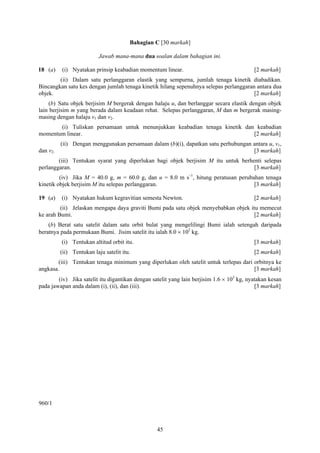 Bahagian C [30 markah]

                           Jawab mana-mana dua soalan dalam bahagian ini.

18 (a)    (i) Nyatakan prinsip keabadian momentum linear.                                  [2 markah]
        (ii) Dalam satu perlanggaran elastik yang sempurna, jumlah tenaga kinetik diabadikan.
Bincangkan satu kes dengan jumlah tenaga kinetik hilang sepenuhnya selepas perlanggaran antara dua
objek.                                                                                 [2 markah]
    (b) Satu objek berjisim M bergerak dengan halaju u, dan berlanggar secara elastik dengan objek
lain berjisim m yang berada dalam keadaan rehat. Selepas perlanggaran, M dan m bergerak masing-
masing dengan halaju v1 dan v2.
       (i) Tuliskan persamaan untuk menunjukkan keabadian tenaga kinetik dan keabadian
momentum linear.                                                            [2 markah]
          (ii) Dengan menggunakan persamaan dalam (b)(i), dapatkan satu perhubungan antara u, v1,
dan v2.                                                                             [3 markah]
        (iii) Tentukan syarat yang diperlukan bagi objek berjisim M itu untuk berhenti selepas
perlanggaran.                                                                      [3 markah]
         (iv) Jika M = 40.0 g, m = 60.0 g, dan u = 8.0 m s–1, hitung peratusan perubahan tenaga
kinetik objek berjisim M itu selepas perlanggaran.                                   [3 markah]

19 (a)    (i) Nyatakan hukum kegravitian semesta Newton.                                   [2 markah]
         (ii) Jelaskan mengapa daya graviti Bumi pada satu objek menyebabkan objek itu memecut
ke arah Bumi.                                                                        [2 markah]
    (b) Berat satu satelit dalam satu orbit bulat yang mengelilingi Bumi ialah setengah daripada
beratnya pada permukaan Bumi. Jisim satelit itu ialah 8.0 × 102 kg.
          (i) Tentukan altitud orbit itu.                                                  [3 markah]
          (ii) Tentukan laju satelit itu.                                                  [2 markah]
        (iii) Tentukan tenaga minimum yang diperlukan oleh satelit untuk terlepas dari orbitnya ke
angkasa.                                                                               [3 markah]
        (iv) Jika satelit itu digantikan dengan satelit yang lain berjisim 1.6 × 103 kg, nyatakan kesan
pada jawapan anda dalam (i), (ii), dan (iii).                                               [3 markah]




960/1



                                                  45
 