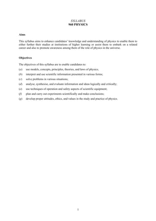 SYLLABUS
                                               960 PHYSICS


Aims

This syllabus aims to enhance candidates’ knowledge and understanding of physics to enable them to
either further their studies at institutions of higher learning or assist them to embark on a related
career and also to promote awareness among them of the role of physics in the universe.


Objectives

The objectives of this syllabus are to enable candidates to:
(a)    use models, concepts, principles, theories, and laws of physics;
(b)    interpret and use scientific information presented in various forms;
(c)    solve problems in various situations;
(d)    analyse, synthesise, and evaluate information and ideas logically and critically;
(e)    use techniques of operation and safety aspects of scientific equipment;
(f)    plan and carry out experiments scientifically and make conclusions;
(g)    develop proper attitudes, ethics, and values in the study and practice of physics.




                                                    1
 