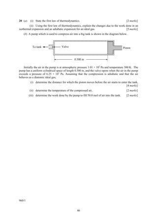 20 (a)    (i) State the first law of thermodynamics.                                          [2 marks]
        (ii) Using the first law of thermodynamics, explain the changes due to the work done in an
isothermal expansion and an adiabatic expansion for an ideal gas.                        [5 marks]
    (b) A pump which is used to compress air into a big tank is shown in the diagram below.



            To tank                  Valve                                                  Piston


                                                0.300 m

    Initially the air in the pump is at atmospheric pressure 1.01 × 105 Pa and temperature 300 K. The
pump has a uniform cylindrical space of length 0.300 m, and the valve opens when the air in the pump
exceeds a pressure of 6.25 × 105 Pa. Assuming that the compression is adiabatic and that the air
behaves as a diatomic ideal gas,
          (i) determine the distance for which the piston moves before the air starts to enter the tank,
                                                                                             [4 marks]
         (ii) determine the temperature of the compressed air,                                [2 marks]
         (iii) determine the work done by the pump to fill 50.0 mol of air into the tank.     [2 marks]




960/1


                                                  46
 