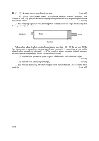 20 (a)   (i) Nyatakan hukum termodinamik pertama.                                    [2 markah]
         (ii) Dengan menggunakan hukum termodinamik pertama, jelaskan perubahan yang
disebabkan oleh kerja yang dilakukan dalam pengembangan isoterma dan pengembangan adiabatik
bagi satu gas unggul.                                                           [5 markah]
    (b) Satu pam yang digunakan untuk memampatkan udara ke dalam satu tangki besar ditunjukkan
dalam gambar rajah di bawah.



         Ke tangki                 Injap                                           Piston


                                             0.300 m

    Pada awalnya udara di dalam pam ialah pada tekanan atmosfera 1.01 × 105 Pa dan suhu 300 K.
Pam itu mempunyai ruang silinder yang seragam dengan panjang 0.300 m, dan injap terbuka apabila
udara di dalam pam melebihi tekanan 6.25 × 105 Pa. Andaikan bahawa mampatan itu ialah mampatan
adiabatik dan udaranya bertindak sebagai satu gas unggul dwiatom,
         (i) tentukan jarak pada ketika piston bergerak sebelum udara mula memasuki tangki,
                                                                                      [4 markah]
         (ii) tentukan suhu udara yang termampat,                                    [2 markah]
         (iii) tentukan kerja yang dilakukan oleh pam untuk memenuhkan 50.0 mol udara ke dalam
tangki itu.                                                                         [2 markah]




960/1


                                               47
 