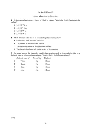Section A [15 marks]

                                 Answer all questions in this section.

1 A Gaussian surface encloses a charge of 2.0 μC in vacuum. What is the electric flux through the
surface?
    A 1.8 × 10−17 V m
    B 4.4 × 10−6 V m
    C 1.8 × 104 V m
    D 2.3 × 105 V m

2   Which statement is not true of an isolated charged conducting sphere?
    A Electric field exists inside the conductor.
    B The potential in the conductor is constant.
    C The charge distribution on the conductor is uniform.
    D The charge is distributed only on the surface of the conductor.

3 The space between the plates of a parallel-plate capacitor needs to be completely filled by a
dielectric material to increase its capacitance. Which will give the highest capacitance?
        Dielectric material     Permittivity        Thickness
    A         Teflon                2ε0             0.4 mm
    B         Quartz                3ε0             0.8 mm
    C         Glass                 4ε0             1.0 mm
    D         Mica                  5ε0             1.2 mm




960/2


                                                    50
 