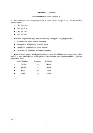 Bahagian A [15 markah]

                            Jawab semua soalan dalam bahagian ini.

1 Satu permukaan Gauss mengurungi cas 2.0 μC dalam vakum. Berapakah fluks elektrik menerusi
permukaan itu?
    A 1.8 × 10−17 V m
    B 4.4 × 10−6 V m
    C 1.8 × 104 V m
    D 2.3 × 105 V m

2   Penyataan yang manakah yang tidak benar tentang cas terpencil sfera pengkonduksi?
    A Medan elektrik wujud di dalam konduktor.
    B Keupayaan di dalam konduktor adalah malar.
    C Taburan cas pada konduktor adalah seragam.
    D Cas ditaburkan hanya pada permukaan konduktor.

3 Ruang di antara plat-plat satu kapasitor plat selari perlu dipenuhkan selengkapnya dengan bahan
dielektrik untuk meningkatkan nilai kapasitans. Yang manakah yang akan memberikan kapasitans
yang paling tinggi?
        Bahan dielektrik       Ketelusan      Ketebalan
    A        Teflon               2ε0          0.4 mm
    B        Kuartz               3ε0          0.8 mm
    C        Kaca                 4ε0          1.0 mm
    D        Mika                 5ε0          1.2 mm




960/2


                                               51
 