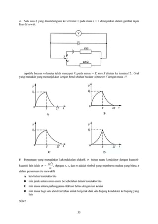 4 Satu suis S yang disambungkan ke terminal 1 pada masa t = 0 ditunjukkan dalam gambar rajah
litar di bawah.




                                   S




   Apabila bacaan voltmeter telah mencapai V0 pada masa t = T, suis S ditukar ke terminal 2. Graf
yang manakah yang menunjukkan dengan betul ubahan bacaan voltmeter V dengan masa t?




5   Persamaan yang mengaitkan kekonduksian elektrik σ bahan suatu konduktor dengan kuantiti-
                        ne 2t
kuantiti lain ialah σ =       , dengan n, e, dan m adalah simbol yang membawa makna yang biasa. t
                         m
dalam persamaan itu mewakili
    A ketebalan konduktor itu
    B min jarak antara atom-atom bersebelahan dalam konduktor itu
    C min masa antara perlanggaran elektron bebas dengan ion kekisi
    D min masa bagi satu elektron bebas untuk bergerak dari satu hujung konduktor ke hujung yang
      lain

960/2


                                               53
 