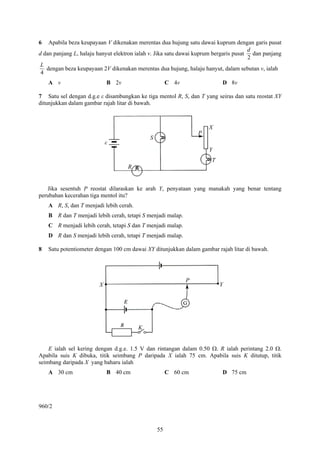 6   Apabila beza keupayaan V dikenakan merentas dua hujung satu dawai kuprum dengan garis pusat
                                                                                      d
d dan panjang L, halaju hanyut elektron ialah v. Jika satu dawai kuprum bergaris pusat dan panjang
                                                                                      2
 L
   dengan beza keupayaan 2V dikenakan merentas dua hujung, halaju hanyut, dalam sebutan v, ialah
 4
    A v                     B 2v                      C 4v                D 8v

7 Satu sel dengan d.g.e ε disambungkan ke tiga mentol R, S, dan T yang seiras dan satu reostat XY
ditunjukkan dalam gambar rajah litar di bawah.



                                                                     X
                                                                 P
                                             S
                            ε
                                                                     Y
                                                                     T
                                    R


   Jika sesentuh P reostat dilaraskan ke arah Y, penyataan yang manakah yang benar tentang
perubahan kecerahan tiga mentol itu?
    A R, S, dan T menjadi lebih cerah.
    B R dan T menjadi lebih cerah, tetapi S menjadi malap.
    C R menjadi lebih cerah, tetapi S dan T menjadi malap.
    D R dan S menjadi lebih cerah, tetapi T menjadi malap.

8   Satu potentiometer dengan 100 cm dawai XY ditunjukkan dalam gambar rajah litar di bawah.




                                                             P
                        X                                                Y




                                         K


    E ialah sel kering dengan d.g.e. 1.5 V dan rintangan dalam 0.50 Ω. R ialah perintang 2.0 Ω.
Apabila suis K dibuka, titik seimbang P daripada X ialah 75 cm. Apabila suis K ditutup, titik
seimbang daripada X yang baharu ialah
    A 30 cm                 B 40 cm                   C 60 cm             D 75 cm




960/2


                                                 55
 