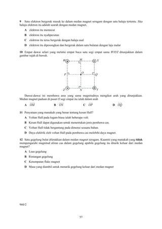 9 Satu elektron bergerak masuk ke dalam medan magnet seragam dengan satu halaju tertentu. Jika
halaju elektron itu adalah searah dengan medan magnet,
   A elektron itu memecut
   B elektron itu nyahpecutan
   C elektron itu terus bergerak dengan halaju asal
   D elektron itu dipesongkan dan bergerak dalam satu bulatan dengan laju malar

10 Empat dawai selari yang melalui empat bucu satu segi empat sama WXYZ ditunjukkan dalam
gambar rajah di bawah.
                               W            M            X



                                                 O
                                     P                       Q




                                  Z            N             Y

   Dawai-dawai ini membawa arus yang sama magnitudnya mengikut arah yang ditunjukkan.
Medan magnet paduan di pusat O segi empat itu ialah dalam arah
   A    OM                B     ON                  C   OP              D OQ

11 Penyataan yang manakah yang benar tentang kesan Hall?
   A Voltan Hall pada logam biasa ialah beberapa volt.
   B Kesan Hall dapat digunakan untuk menentukan jenis pembawa cas.
   C Voltan Hall tidak bergantung pada dimensi sesuatu bahan.
   D Daya elektrik oleh voltan Hall pada pembawa cas melebihi daya magnet.

12 Satu gegelung bulat diletakkan dalam medan magnet seragam. Kuantiti yang manakah yang tidak
mempengaruhi magnitud aliran cas dalam gegelung apabila gegelung itu ditarik keluar dari medan
magnet?
   A Luas gegelung
   B Rintangan gegelung
   C Ketumpatan fluks magnet
   D Masa yang diambil untuk menarik gegelung keluar dari medan magnet




960/2



                                               57
 