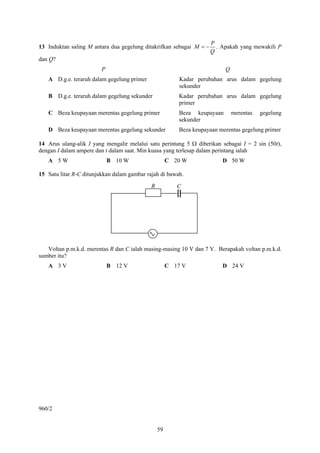 P
13 Induktan saling M antara dua gegelung ditakrifkan sebagai M = −     . Apakah yang mewakili P
                                                                     Q
dan Q?
                         P                                                 Q
   A D.g.e. teraruh dalam gegelung primer                 Kadar perubahan arus dalam gegelung
                                                          sekunder
   B D.g.e. teraruh dalam gegelung sekunder               Kadar perubahan arus dalam gegelung
                                                          primer
   C Beza keupayaan merentas gegelung primer              Beza keupayaan       merentas   gegelung
                                                          sekunder
   D Beza keupayaan merentas gegelung sekunder            Beza keupayaan merentas gegelung primer

14 Arus ulang-alik I yang mengalir melalui satu perintang 5 Ω diberikan sebagai I = 2 sin (50t),
dengan I dalam ampere dan t dalam saat. Min kuasa yang terlesap dalam perintang ialah
   A 5W                      B 10 W                   C 20 W              D 50 W

15 Satu litar R-C ditunjukkan dalam gambar rajah di bawah.

                                             R           C




   Voltan p.m.k.d. merentas R dan C ialah masing-masing 10 V dan 7 V. Berapakah voltan p.m.k.d.
sumber itu?
   A 3V                      B 12 V                   C 17 V              D 24 V




960/2


                                                 59
 