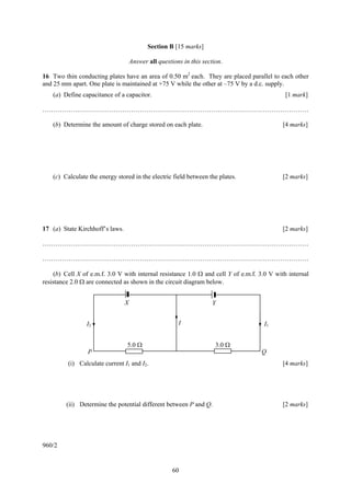 Section B [15 marks]

                                     Answer all questions in this section.

16 Two thin conducting plates have an area of 0.50 m2 each. They are placed parallel to each other
and 25 mm apart. One plate is maintained at +75 V while the other at –75 V by a d.c. supply.
    (a) Define capacitance of a capacitor.                                                   [1 mark]

……………………………………………………………………………………………………………

    (b) Determine the amount of charge stored on each plate.                                [4 marks]




    (c) Calculate the energy stored in the electric field between the plates.               [2 marks]




17 (a) State Kirchhoff’s laws.                                                              [2 marks]

……………………………………………………………………………………………………………

……………………………………………………………………………………………………………

    (b) Cell X of e.m.f. 3.0 V with internal resistance 1.0 Ω and cell Y of e.m.f. 3.0 V with internal
resistance 2.0 Ω are connected as shown in the circuit diagram below.


                                 X                                    Y


                 I2                                     I                           I1


                                 5.0 Ω                                 3.0 Ω
                 P                                                                 Q
          (i) Calculate current I1 and I2.                                                  [4 marks]




         (ii) Determine the potential different between P and Q.                            [2 marks]




960/2


                                                      60
 