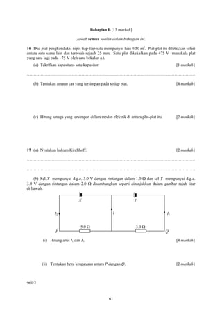 Bahagian B [15 markah]

                              Jawab semua soalan dalam bahagian ini.

16 Dua plat pengkonduksi nipis tiap-tiap satu mempunyai luas 0.50 m2. Plat-plat itu diletakkan selari
antara satu sama lain dan terpisah sejauh 25 mm. Satu plat dikekalkan pada +75 V manakala plat
yang satu lagi pada –75 V oleh satu bekalan a.t.
    (a) Takrifkan kapasitans satu kapasitor.                                              [1 markah]

……………………………………………………………………………………………………………

    (b) Tentukan amaun cas yang tersimpan pada setiap plat.                               [4 markah]




    (c) Hitung tenaga yang tersimpan dalam medan elektrik di antara plat-plat itu.        [2 markah]




17 (a) Nyatakan hukum Kirchhoff.                                                          [2 markah]

……………………………………………………………………………………………………………

……………………………………………………………………………………………………………

    (b) Sel X mempunyai d.g.e. 3.0 V dengan rintangan dalam 1.0 Ω dan sel Y mempunyai d.g.e.
3.0 V dengan rintangan dalam 2.0 Ω disambungkan seperti ditunjukkan dalam gambar rajah litar
di bawah.

                               X                                 Y


                I2                                 I                                 I1


                                5.0 Ω                            3.0 Ω
                 P                                                                   Q

         (i) Hitung arus I1 dan I2.                                                       [4 markah]




         (ii) Tentukan beza keupayaan antara P dengan Q.                                  [2 markah]



960/2


                                                 61
 
