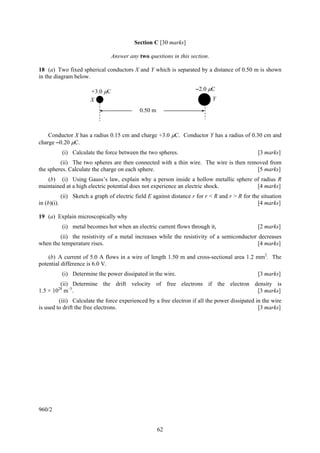 Section C [30 marks]

                               Answer any two questions in this section.

18 (a) Two fixed spherical conductors X and Y which is separated by a distance of 0.50 m is shown
in the diagram below.

                      +3.0 μC                                        –2.0 μC
                      X                                                     Y
                                            0.50 m



    Conductor X has a radius 0.15 cm and charge +3.0 μC. Conductor Y has a radius of 0.30 cm and
charge –0.20 μC.
          (i) Calculate the force between the two spheres.                                      [3 marks]
         (ii) The two spheres are then connected with a thin wire. The wire is then removed from
the spheres. Calculate the charge on each sphere.                                      [5 marks]
   (b) (i) Using Gauss’s law, explain why a person inside a hollow metallic sphere of radius R
maintained at a high electric potential does not experience an electric shock.      [4 marks]
           (ii) Sketch a graph of electric field E against distance r for r < R and r > R for the situation
in (b)(i).                                                                                      [4 marks]

19 (a) Explain microscopically why
          (i) metal becomes hot when an electric current flows through it,                      [2 marks]
        (ii) the resistivity of a metal increases while the resistivity of a semiconductor decreases
when the temperature rises.                                                                [4 marks]

    (b) A current of 5.0 A flows in a wire of length 1.50 m and cross-sectional area 1.2 mm2. The
potential difference is 6.0 V.
          (i) Determine the power dissipated in the wire.                                       [3 marks]
         (ii) Determine the drift velocity of free electrons if the electron density is
1.5 × 1028 m–3.                                                               [3 marks]
         (iii) Calculate the force experienced by a free electron if all the power dissipated in the wire
is used to drift the free electrons.                                                           [3 marks]




960/2


                                                     62
 