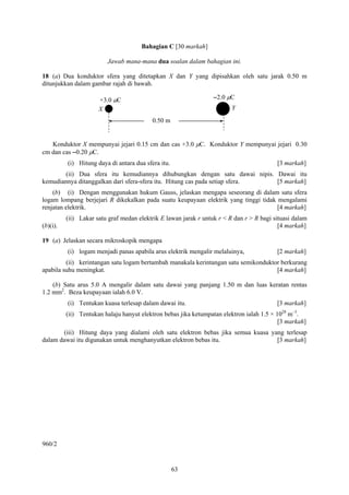 Bahagian C [30 markah]

                         Jawab mana-mana dua soalan dalam bahagian ini.

18 (a) Dua konduktor sfera yang ditetapkan X dan Y yang dipisahkan oleh satu jarak 0.50 m
ditunjukkan dalam gambar rajah di bawah.

                      +3.0 μC                                     –2.0 μC
                      X                                                  Y
                                           0.50 m


   Konduktor X mempunyai jejari 0.15 cm dan cas +3.0 μC. Konduktor Y mempunyai jejari 0.30
cm dan cas –0.20 μC.
          (i) Hitung daya di antara dua sfera itu.                                        [3 markah]
        (ii) Dua sfera itu kemudiannya dihubungkan dengan satu dawai nipis. Dawai itu
kemudiannya ditanggalkan dari sfera-sfera itu. Hitung cas pada setiap sfera. [5 markah]
    (b) (i) Dengan menggunakan hukum Gauss, jelaskan mengapa seseorang di dalam satu sfera
logam lompang berjejari R dikekalkan pada suatu keupayaan elektrik yang tinggi tidak mengalami
renjatan elektrik.                                                                   [4 markah]
          (ii) Lakar satu graf medan elektrik E lawan jarak r untuk r < R dan r > R bagi situasi dalam
(b)(i).                                                                                    [4 markah]

19 (a) Jelaskan secara mikroskopik mengapa
          (i) logam menjadi panas apabila arus elektrik mengalir melaluinya,              [2 markah]
         (ii) kerintangan satu logam bertambah manakala kerintangan satu semikonduktor berkurang
apabila suhu meningkat.                                                              [4 markah]

    (b) Satu arus 5.0 A mengalir dalam satu dawai yang panjang 1.50 m dan luas keratan rentas
1.2 mm2. Beza keupayaan ialah 6.0 V.
          (i) Tentukan kuasa terlesap dalam dawai itu.                                    [3 markah]
          (ii) Tentukan halaju hanyut elektron bebas jika ketumpatan elektron ialah 1.5 × 1028 m–3.
                                                                                           [3 markah]
       (iii) Hitung daya yang dialami oleh satu elektron bebas jika semua kuasa yang terlesap
dalam dawai itu digunakan untuk menghanyutkan elektron bebas itu.                 [3 markah]




960/2


                                                     63
 