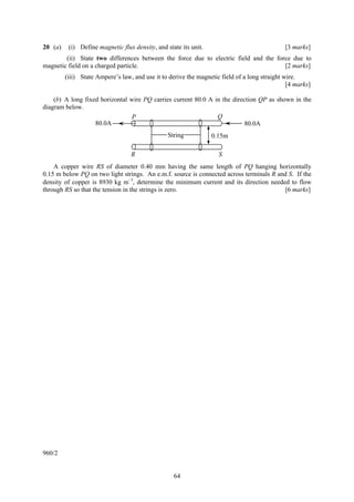 20 (a)    (i) Define magnetic flux density, and state its unit.                               [3 marks]
        (ii) State two differences between the force due to electric field and the force due to
magnetic field on a charged particle.                                                 [2 marks]
         (iii) State Ampere’s law, and use it to derive the magnetic field of a long straight wire.
                                                                                               [4 marks]

    (b) A long fixed horizontal wire PQ carries current 80.0 A in the direction QP as shown in the
diagram below.
                                P                               Q
                   80.0A                                                   80.0A
                                                 String           0.15m

                                  R                                 S
    A copper wire RS of diameter 0.40 mm having the same length of PQ hanging horizontally
0.15 m below PQ on two light strings. An e.m.f. source is connected across terminals R and S. If the
density of copper is 8930 kg m−3, determine the minimum current and its direction needed to flow
through RS so that the tension in the strings is zero.                                   [6 marks]




960/2


                                                   64
 