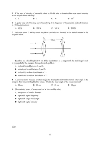 5 If the level of intensity of a sound is raised by 10 dB, what is the ratio of the new sound intensity
to the original sound intensity?
    A 0.1                    B 1                        C 10                  D 1010

6 A guitar wire is 0.80 m long and of mass 5.0 g. If its frequency of fundamental mode of vibration
is 100 Hz, its tension is
    A 40 N                   B 128 N                    C 160 N               D 200 N

7 Two thin lenses L1 and L2 which are placed coaxially at a distance 30 cm apart is shown in the
diagram below.
                                           L1                        L2




     Each lens has a focal length of 40 cm. If the incident rays to L1 are parallel, the final image which
is produced after the rays pass through lenses L1 and L2 is
    A real and located between L1 and L2
    B virtual and located between L1 and L2
    C real and located on the right side of L2
    D virtual and located on the left side of L1

8 A concave mirror produces a virtual image at a distance 60 cm from the mirror. The height of the
image is three times the height of the object. What is the focal length of the concave mirror?
    A 10 cm                  B 20 cm                    C 30 cm               D 40 cm

9   The resolving power of an aperture can be increased by using
    A an aperture of smaller diameter
    B light with higher frequency
    C light with longer wavelength
    D light with higher intensity




960/3



                                                   70
 