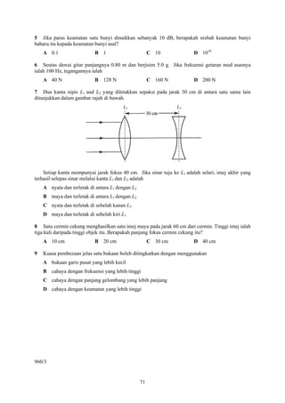 5 Jika paras keamatan satu bunyi dinaikkan sebanyak 10 dB, berapakah nisbah keamatan bunyi
baharu itu kepada keamatan bunyi asal?
    A 0.1                  B 1                         C 10             D 1010

6 Seutas dawai gitar panjangnya 0.80 m dan berjisim 5.0 g. Jika frekuensi getaran mod asasnya
ialah 100 Hz, tegangannya ialah
    A 40 N                 B 128 N                     C 160 N          D 200 N

7 Dua kanta nipis L1 and L2 yang diletakkan sepaksi pada jarak 30 cm di antara satu sama lain
ditunjukkan dalam gambar rajah di bawah.
                                        L1                       L2




    Setiap kanta mempunyai jarak fokus 40 cm. Jika sinar tuju ke L1 adalah selari, imej akhir yang
terhasil selepas sinar melalui kanta L1 dan L2 adalah
    A nyata dan terletak di antara L1 dengan L2
    B maya dan terletak di antara L1 dengan L2
    C nyata dan terletak di sebelah kanan L2
    D maya dan terletak di sebelah kiri L1

8 Satu cermin cekung menghasilkan satu imej maya pada jarak 60 cm dari cermin. Tinggi imej ialah
tiga kali daripada tinggi objek itu. Berapakah panjang fokus cermin cekung itu?
    A 10 cm                B 20 cm                     C 30 cm          D 40 cm

9   Kuasa pembezaan jelas satu bukaan boleh ditingkatkan dengan menggunakan
    A bukaan garis pusat yang lebih kecil
    B cahaya dengan frekuensi yang lebih tinggi
    C cahaya dengan panjang gelombang yang lebih panjang
    D cahaya dengan keamatan yang lebih tinggi




960/3


                                                  71
 