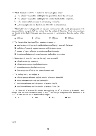 10 Which statement is not true of multimode step index optical fibres?
    A The refractive index of the cladding layer is greater than that of the core index.
    B The refractive index of the cladding layer is smaller than that of the core index.
    C Total internal reflections occur at core-cladding boundaries.
    D All wavelengths arrive at the other end of the fibre at different times.

11 When light with wavelength 300 nm incidents on the surface of a metal, photoelectrons with
maximum kinetic energy 2.0 eV are emitted from the surface of the metal. What is the maximum
wavelength for the light which can cause this emission of photoelectrons from the surface of the
metal?
    A 200 nm                B 600 nm                   C 650 nm              D 880 nm

12 The characteristic lines in an X-ray spectrum is caused by
    A deceleration of the energetic incident electrons while they approach the target
    B collision of energetic incident electrons with the target atoms
    C release of energy when the target atoms undergo ionisation
    D transitions of electrons between innermost shells of the target atom

13 Nanoscience is generally known as the study on systems with
    A sizes less than one nanometer
    B sizes from one to one hundred nanometres
    C mass of one to one hundred nanograms
    D interaction time of one to one hundred nanoseconds

14 The binding energy per nucleon is
    A almost constant when the nucleon number is between 60 and 80
    B directly proportional to the nucleon number
    C maximum when the nucleon number is between 1 to 20
    D maximum when the nucleon number is between 220 to 240

15 The count rate of a radioactive sample was originally 208 s–1 as recorded by a detector. Four
minutes later, the count rate had decreased to 40 s–1. The average background count was found to be
16 s–1. What is the half-life of the radioactive sample?
    A 30 s                  B 40 s                     C 60 s                D 80 s




960/3


                                                  72
 