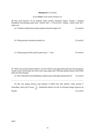 Bahagian B [15 markah]

                                                Jawab semua soalan dalam bahagian ini.

16 Satu jasad berjisim 2.0 kg bergerak dalam gerakan harmonik ringkas. Sesaran x daripada
kedudukan keseimbangan pada masa t berikan oleh x = 6.0cos 0.22π t , dengan x dalam meter dan t
dalam saat.
      (a) Tentukan amplitud dan tempoh gerakan harmonik ringkas itu?                                                                             [3 markah]




      (b) Hitung pecutan maksimum gerakan itu.                                                                                                   [2 markah]




      (c) Hitung tenaga kinetik jasad itu pada masa t = 3 saat.                                                                                  [3 markah]




17 Dalam satu uji kaji belauan elektron, satu alur elektron yang dipecutkan pada satu beza keupayaan
menuju secara normal pada satu filem emas yang sangat nipis. Beberapa gelang belauan bulat dilihat
pada satu filem fotograf.
      (a) Jika voltan pada anod ditingkatkan, apakah yang terjadi pada gelang bulat itu?                                                         [1 markah]

....................................................................................................................................................................

    (b) Jika satu gelang tertentu yang berjejari R dipilih dan nilai berbeza voltan pecutan V
                                 1
direkodkan, lakar graf R lawan     . Deduksikan bahawa uji kaji itu bersetuju dengan hipotesis de
                                 V
Broglie.                                                                             [6 markah]




960/3


                                                                                75
 