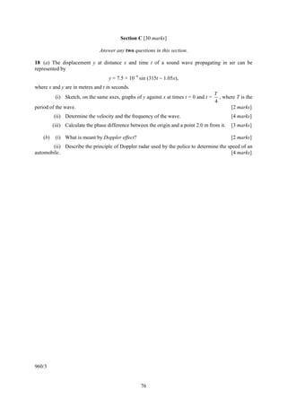 Section C [30 marks]

                                Answer any two questions in this section.

18 (a) The displacement y at distance x and time t of a sound wave propagating in air can be
represented by
                                    y = 7.5 × 10−4 sin (315t − 1.05x),
where x and y are in metres and t in seconds.
                                                                                        T
           (i) Sketch, on the same axes, graphs of y against x at times t = 0 and t =     , where T is the
                                                                                        4
period of the wave.                                                                            [2 marks]
          (ii) Determine the velocity and the frequency of the wave.                            [4 marks]
          (iii) Calculate the phase difference between the origin and a point 2.0 m from it.    [3 marks]

    (b)    (i) What is meant by Doppler effect?                                                 [2 marks]
       (ii) Describe the principle of Doppler radar used by the police to determine the speed of an
automobile.                                                                               [4 marks]




960/3


                                                   76
 