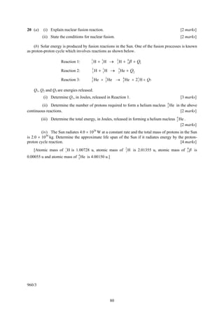 20 (a)    (i) Explain nuclear fusion reaction.                                                [2 marks]
         (ii) State the conditions for nuclear fusion.                                        [2 marks]

    (b) Solar energy is produced by fusion reactions in the Sun. One of the fusion processes is known
as proton-proton cycle which involves reactions as shown below.

                     Reaction 1:       1
                                       1H   + 1H →
                                              1
                                                         2
                                                         1H   + 1 β + Q1
                                                                0



                     Reaction 2:       2
                                       1H   + 1H →
                                              1
                                                         3
                                                         2 He   + Q2
                                       3        3             4
                     Reaction 3:       2 He   + 2 He →        2 He   + 2 1 H + Q3
                                                                         1


    Q1, Q2 and Q3 are energies released.
          (i) Determine Q1, in Joules, released in Reaction 1.                                [3 marks]
        (ii) Determine the number of protons required to form a helium nucleus 4 He in the above
                                                                               2
continuous reactions.                                                                  [2 marks]
         (iii) Determine the total energy, in Joules, released in forming a helium nucleus 4 He .
                                                                                           2
                                                                                              [2 marks]
         (iv) The Sun radiates 4.0 × 1026 W at a constant rate and the total mass of protons in the Sun
is 2.0 × 1030 kg. Determine the approximate life span of the Sun if it radiates energy by the proton-
proton cycle reaction.                                                                       [4 marks]
    [Atomic mass of 1 H is 1.00728 u, atomic mass of
                    1
                                                                2
                                                                1H   is 2.01355 u, atomic mass of 1 β is
                                                                                                  0


0.00055 u and atomic mass of 4 He is 4.00150 u.]
                             2




960/3


                                                   80
 