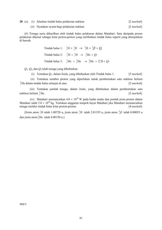 20 (a)     (i) Jelaskan tindak balas pelakuran nuklear.                                [2 markah]
          (ii) Nyatakan syarat bagi pelakuran nuklear.                                 [2 markah]

    (b) Tenaga suria dihasilkan oleh tindak balas pelakuran dalam Matahari. Satu daripada proses
pelakuran dikenal sebagai kitar proton-proton yang melibatkan tindak balas seperti yang ditunjukkan
di bawah.

                     Tindak balas 1:    1
                                        1H   + 1H →
                                               1
                                                        2
                                                        1H   + 1 β + Q1
                                                               0


                                        2
                     Tindak balas 2:    1H   + 1H →
                                               1
                                                          3
                                                          2 He   + Q2
                                        3        3           4
                     Tindak balas 3:    2 He   + 2 He →      2 He   + 2 1 H + Q3
                                                                        1


    Q1, Q2, dan Q3 ialah tenaga yang dibebaskan.
           (i) Tentukan Q1, dalam Joule, yang dibebaskan oleh Tindak balas 1.          [3 markah]
           (ii) Tentukan nombor proton yang diperlukan untuk pembentukan satu nukleus helium
4
2 He   dalam tindak balas selanjar di atas.                                       [2 markah]
        (iii) Tentukan jumlah tenaga, dalam Joule, yang dibebaskan dalam pembentukan satu
nukleus helium 4 He .
                2                                                              [2 markah]
        (iv) Matahari memancarkan 4.0 × 1026 W pada kadar malar dan jumlah jisim proton dalam
Matahari ialah 2.0 × 1030 kg. Tentukan anggaran tempoh hayat Matahari jika Matahari memancarkan
tenaga melalui tindak balas kitar proton-proton.                                      [4 markah]
    [Jisim atom 1 H ialah 1.00728 u, jisim atom 2 H ialah 2.01355 u, jisim atom 1 β ialah 0.00055 u
                1                               1
                                                                                0


dan jisim atom 4 He ialah 4.00150 u.]
               2




960/3



                                                   81
 
