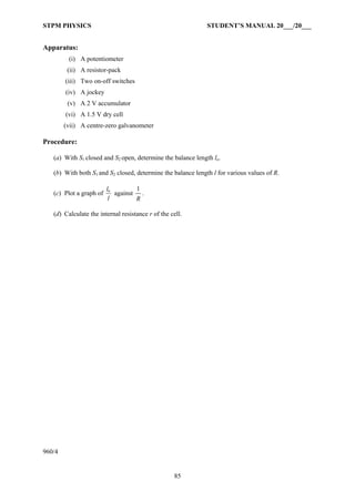 STPM PHYSICS                                                  STUDENT’S MANUAL 20___/20___


Apparatus:
         (i) A potentiometer
         (ii) A resistor-pack
        (iii) Two on-off switches
        (iv) A jockey
         (v) A 2 V accumulator
        (vi) A 1.5 V dry cell
        (vii) A centre-zero galvanometer

Procedure:

   (a) With S1 closed and S2 open, determine the balance length lo.

   (b) With both S1 and S2 closed, determine the balance length l for various values of R.

                         lo        1
   (c) Plot a graph of      against .
                          l        R

   (d) Calculate the internal resistance r of the cell.




960/4


                                                   85
 