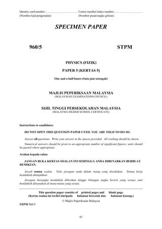 Identity card number:………………………….. Centre number/index number:……………………….
(Nombor kad pengenalan)           (Nombor pusat/angka giliran)



                              SPECIMEN PAPER


       960/5                                                                   STPM

                                      PHYSICS (FIZIK)

                                   PAPER 5 (KERTAS 5)

                              One and a half hours (Satu jam setengah)



                       MAJLIS PEPERIKSAAN MALAYSIA
                              (MALAYSIAN EXAMINATIONS COUNCIL)



                 SIJIL TINGGI PERSEKOLAHAN MALAYSIA
                          (MALAYSIA HIGHER SCHOOL CERTIFICATE)



Instructions to candidates:

   DO NOT OPEN THIS QUESTION PAPER UNTIL YOU ARE TOLD TO DO SO.

   Answer all questions. Write your answer in the spaces provided. All working should be shown.
    Numerical answers should be given to an appropriate number of significant figures; units should
be quoted where appropriate.

Arahan kepada calon:

  JANGAN BUKA KERTAS SOALAN INI SEHINGGA ANDA DIBENARKAN BERBUAT
DEMIKIAN.

   Jawab semua soalan.         Tulis jawapan anda dalam ruang yang disediakan.        Semua kerja
hendaklah ditunjukkan.
   Jawapan berangka hendaklah diberikan hingga bilangan angka bererti yang sesuai; unit
hendaklah dinyatakan di mana-mana yang sesuai.

               This question paper consists of printed pages and         blank page.
       (Kertas soalan ini terdiri daripada halaman bercetak dan            halaman kosong.)
                                   © Majlis Peperiksaan Malaysia
STPM 960/5



                                                87
 